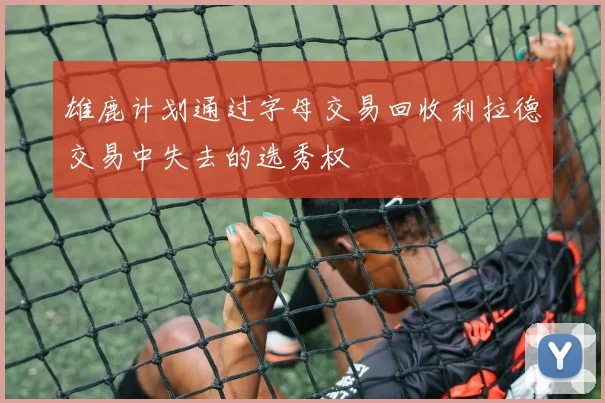雄鹿计划通过字母交易回收利拉德交易中失去的选秀权