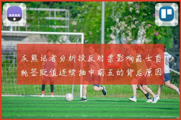 灰熊记者分析投反对票影响爵士首轮签贬值连续抽中前五的背后原因
