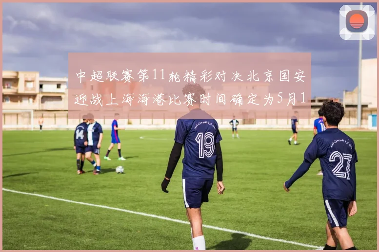 中超联赛第11轮精彩对决北京国安迎战上海海港比赛时间确定为5月10日19点35分