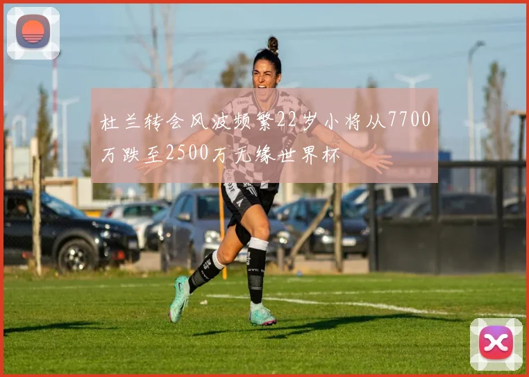 杜兰转会风波频繁22岁小将从7700万跌至2500万无缘世界杯