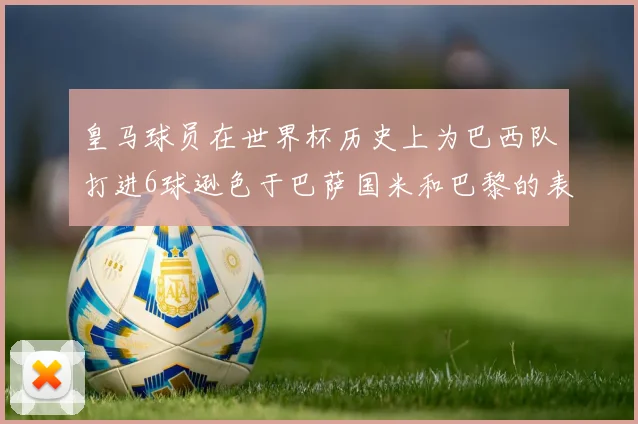 皇马球员在世界杯历史上为巴西队打进6球逊色于巴萨国米和巴黎的表现