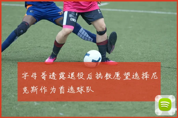 字母哥透露退役后执教愿望选择尼克斯作为首选球队
