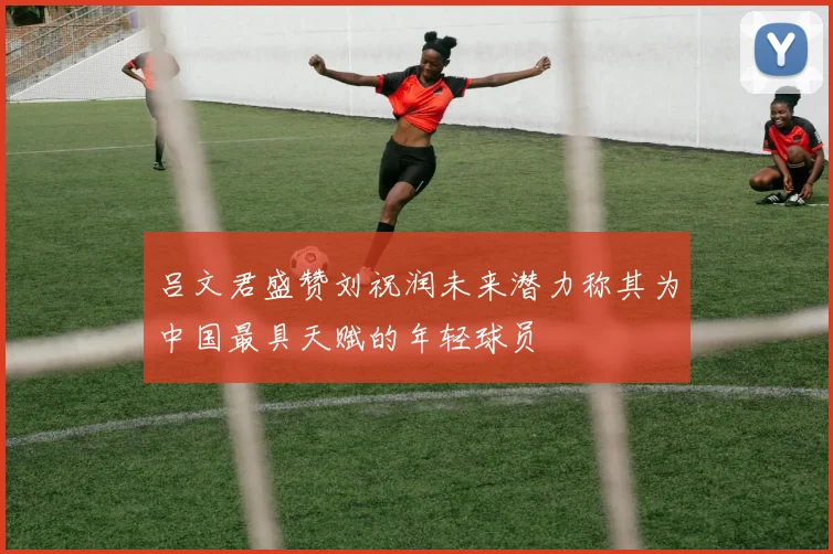 吕文君盛赞刘祝润未来潜力称其为中国最具天赋的年轻球员