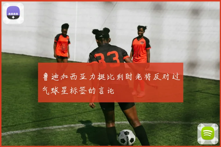 鲁迪加西亚力挺比利时老将反对过气球星标签的言论