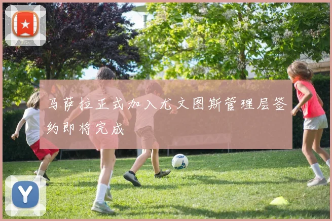 马萨拉正式加入尤文图斯管理层签约即将完成