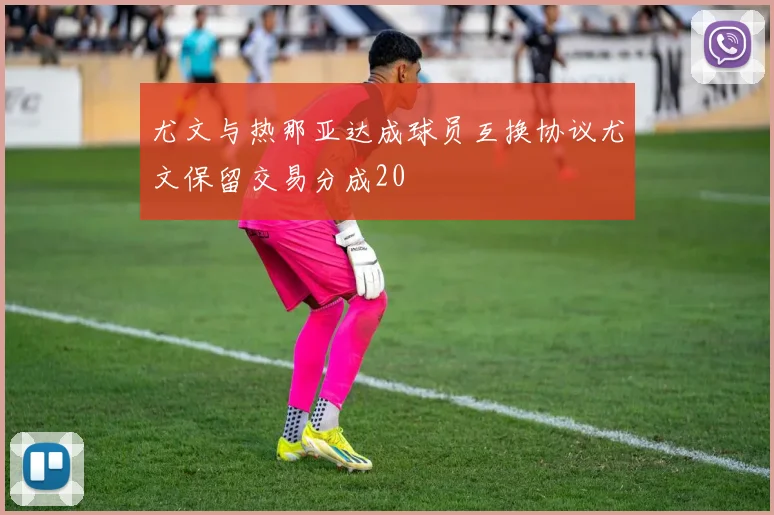 尤文与热那亚达成球员互换协议尤文保留交易分成20