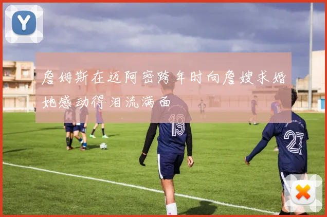詹姆斯在迈阿密跨年时向詹嫂求婚她感动得泪流满面