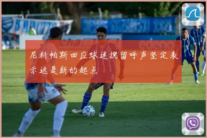 尼科帕斯回应球迷挽留呼声坚定表示这是新的起点