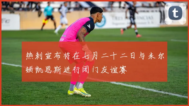 热刺宣布将在七月二十二日与米尔顿凯恩斯进行闭门友谊赛