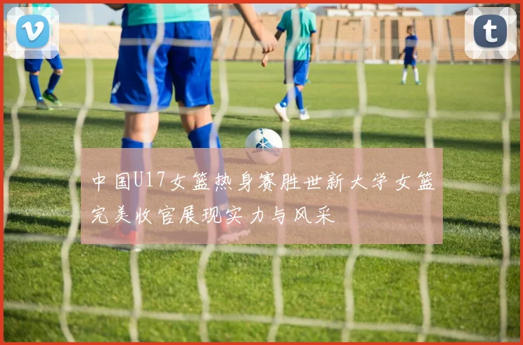 中国U17女篮热身赛胜世新大学女篮完美收官展现实力与风采