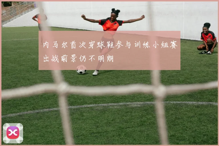 内马尔首次穿球鞋参与训练小组赛出战前景仍不明朗