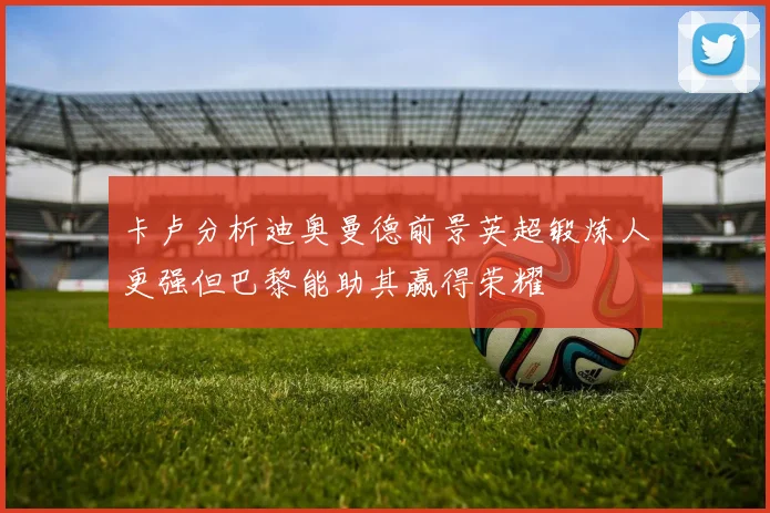 卡卢分析迪奥曼德前景英超锻炼人更强但巴黎能助其赢得荣耀