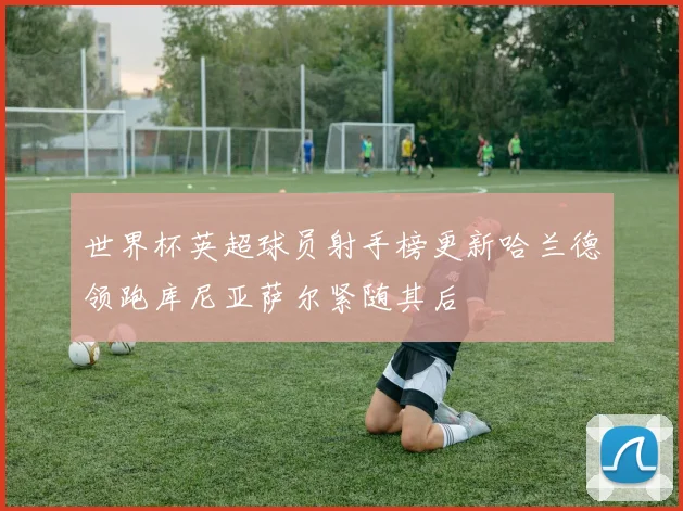 世界杯英超球员射手榜更新哈兰德领跑库尼亚萨尔紧随其后