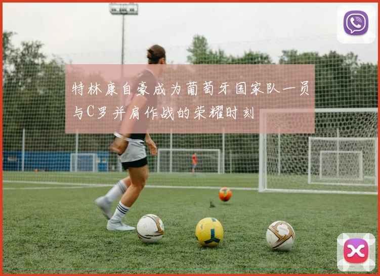 特林康自豪成为葡萄牙国家队一员与C罗并肩作战的荣耀时刻