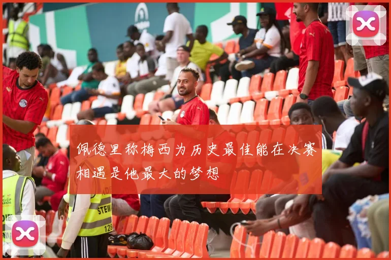 佩德里称梅西为历史最佳能在决赛相遇是他最大的梦想