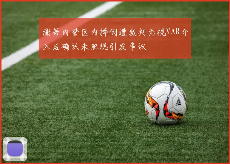 谢蒂内禁区内摔倒遭裁判无视VAR介入后确认未犯规引发争议