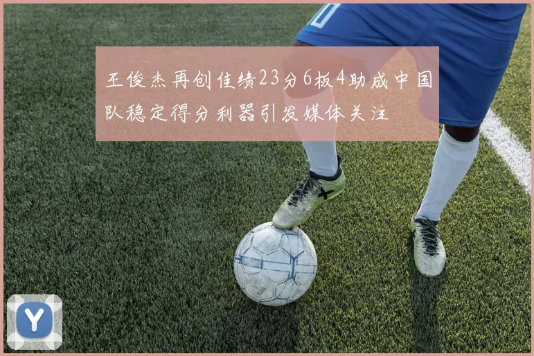 王俊杰再创佳绩23分6板4助成中国队稳定得分利器引发媒体关注