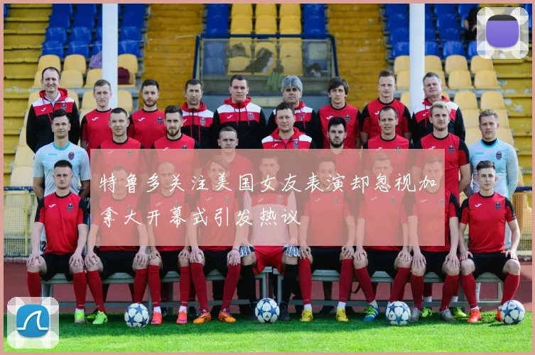 特鲁多关注美国女友表演却忽视加拿大开幕式引发热议