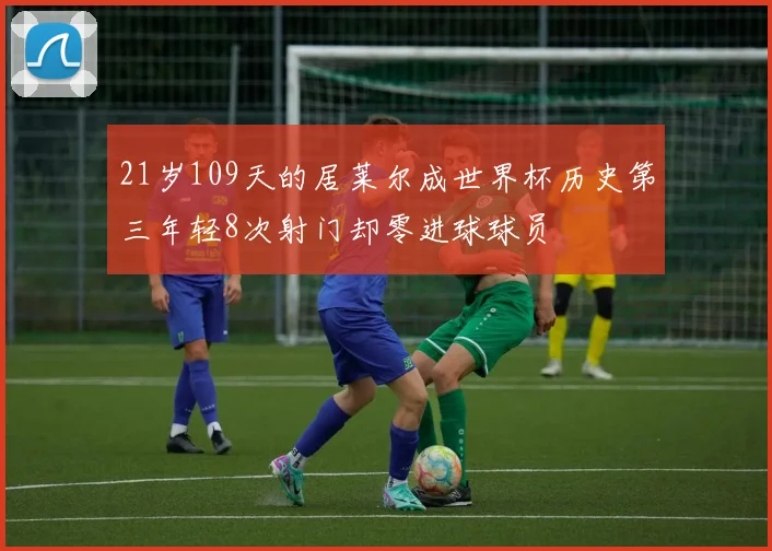 21岁109天的居莱尔成世界杯历史第三年轻8次射门却零进球球员
