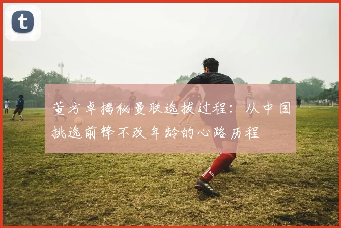 董方卓揭秘曼联选拔过程：从中国挑选前锋不改年龄的心路历程