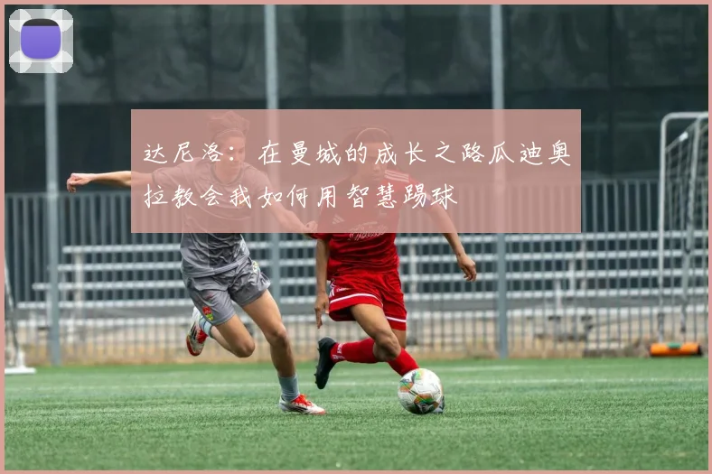 达尼洛：在曼城的成长之路瓜迪奥拉教会我如何用智慧踢球