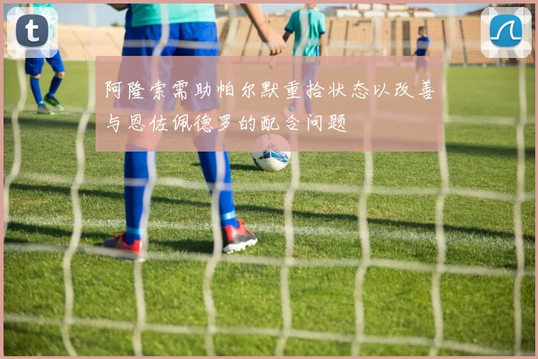 阿隆索需助帕尔默重拾状态以改善与恩佐佩德罗的配合问题