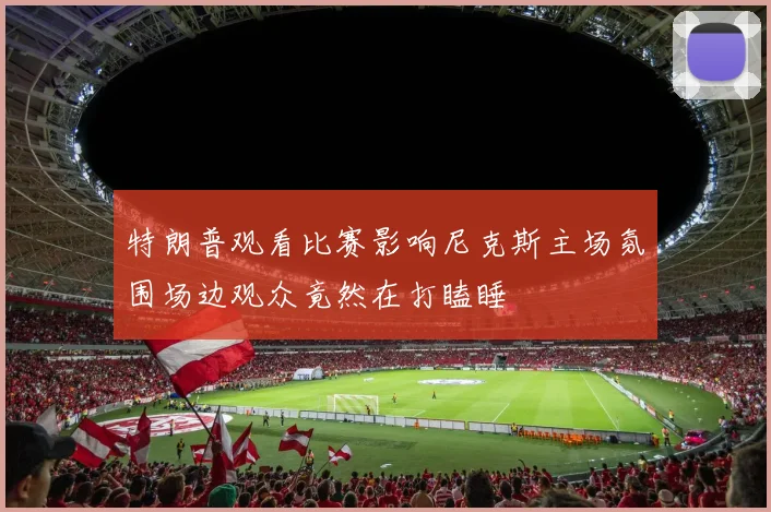 特朗普观看比赛影响尼克斯主场氛围场边观众竟然在打瞌睡