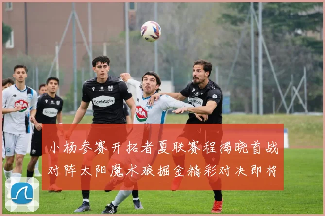 小杨参赛开拓者夏联赛程揭晓首战对阵太阳魔术狼掘金精彩对决即将开启