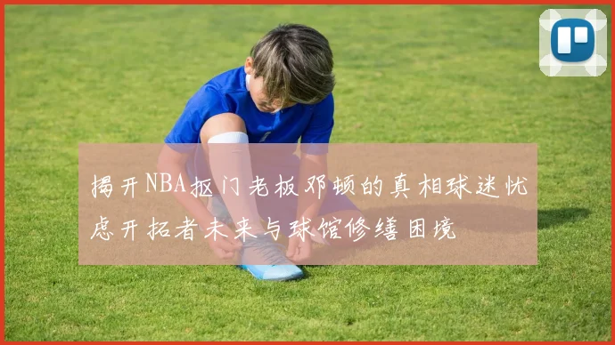 揭开NBA抠门老板邓顿的真相球迷忧虑开拓者未来与球馆修缮困境
